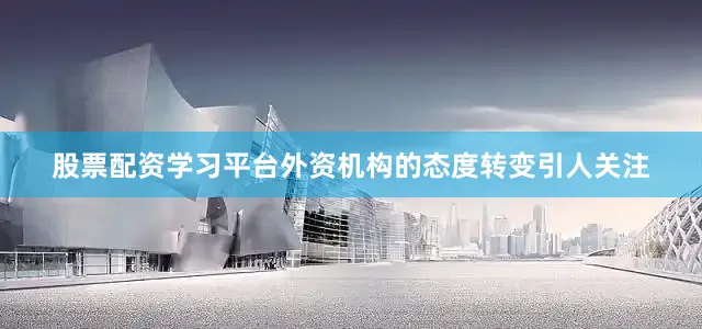股票配资学习平台外资机构的态度转变引人关注