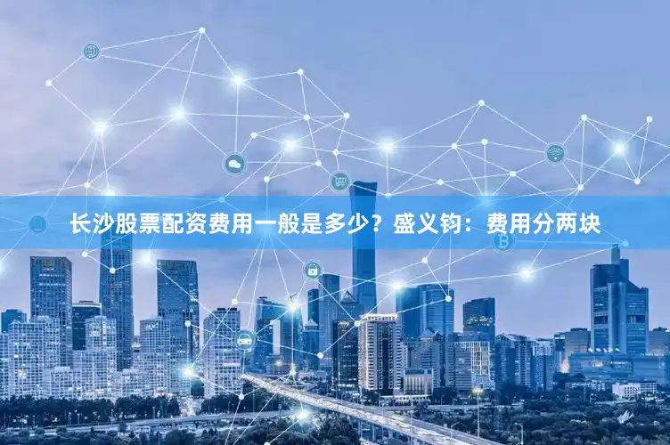长沙股票配资费用一般是多少？盛义钧：费用分两块