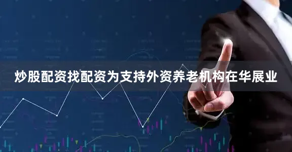 炒股配资找配资为支持外资养老机构在华展业