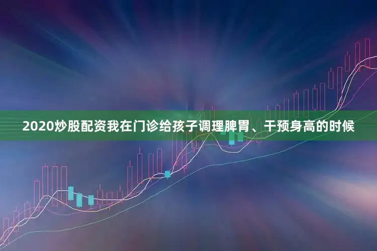 2020炒股配资我在门诊给孩子调理脾胃、干预身高的时候