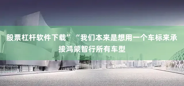 股票杠杆软件下载” “我们本来是想用一个车标来承接鸿蒙智行所有车型