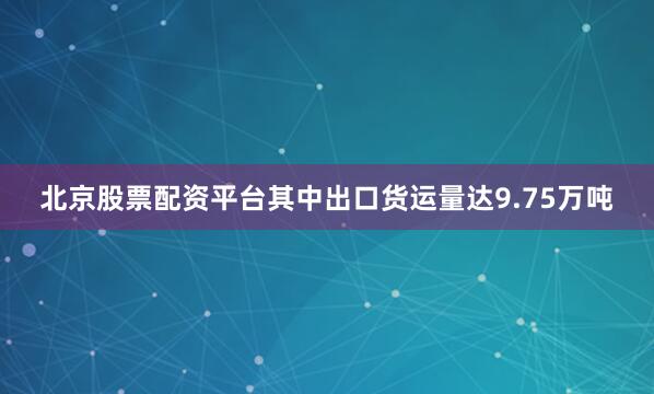 北京股票配资平台其中出口货运量达9.75万吨