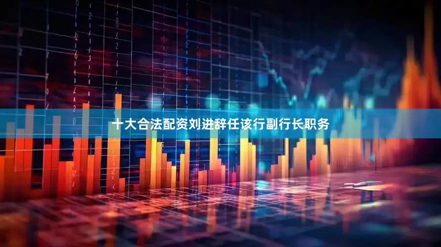 十大合法配资刘进辞任该行副行长职务