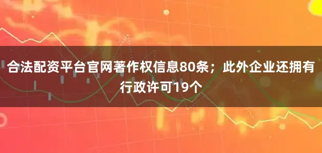 合法配资平台官网著作权信息80条；此外企业还拥有行政许可19个