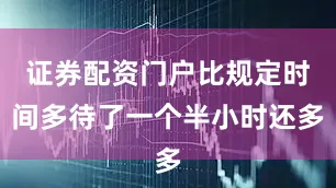 证券配资门户比规定时间多待了一个半小时还多
