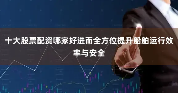 十大股票配资哪家好进而全方位提升船舶运行效率与安全