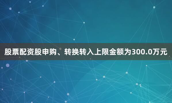 股票配资股申购、转换转入上限金额为300.0万元